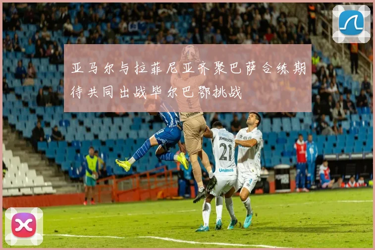 亚马尔与拉菲尼亚齐聚巴萨合练期待共同出战毕尔巴鄂挑战