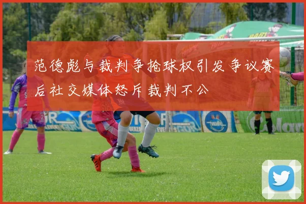 范德彪与裁判争抢球权引发争议赛后社交媒体怒斥裁判不公