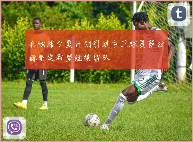 利物浦今夏计划引进中卫球员萨拉赫坚定希望继续留队
