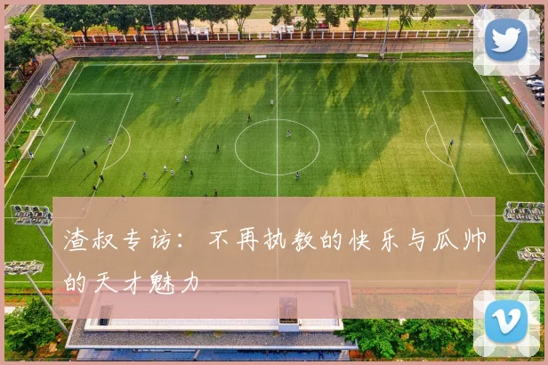 渣叔专访：不再执教的快乐与瓜帅的天才魅力