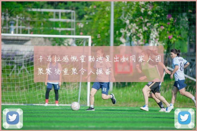 卡马拉感慨霍勒迪复出如同家人团聚赛场重聚令人振奋