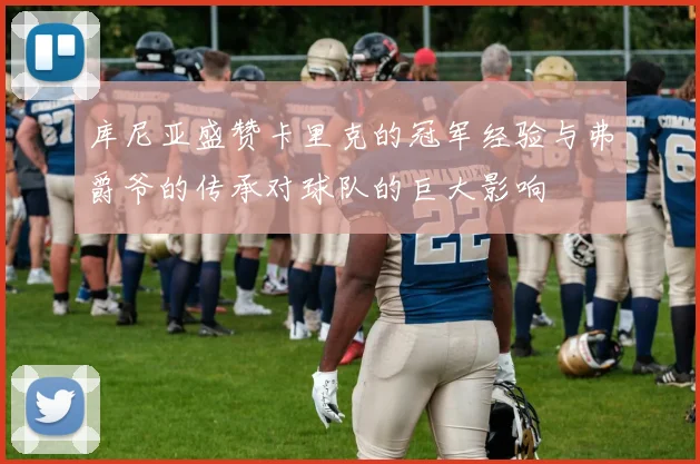 库尼亚盛赞卡里克的冠军经验与弗爵爷的传承对球队的巨大影响