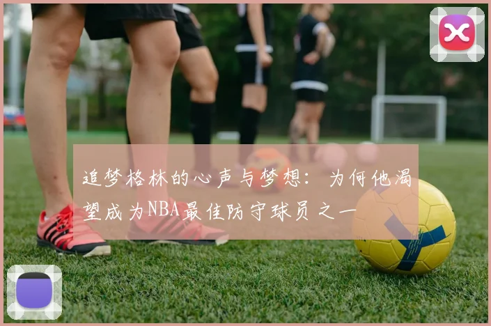 追梦格林的心声与梦想：为何他渴望成为NBA最佳防守球员之一