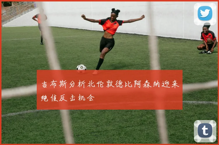 吉布斯分析北伦敦德比阿森纳迎来绝佳反击机会