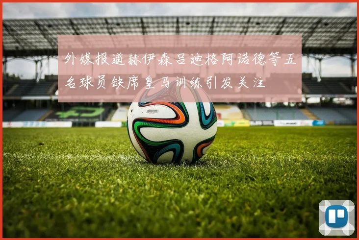 外媒报道赫伊森吕迪格阿诺德等五名球员缺席皇马训练引发关注