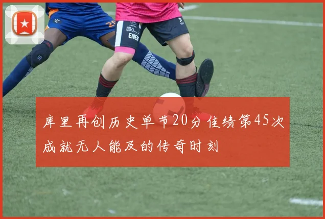 库里再创历史单节20分佳绩第45次成就无人能及的传奇时刻