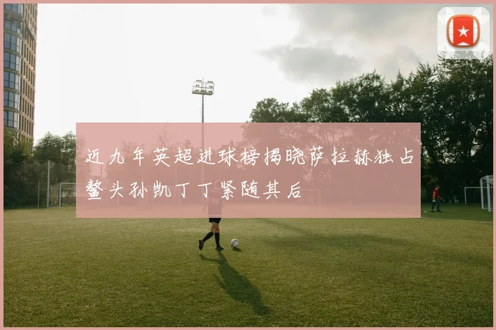 近九年英超进球榜揭晓萨拉赫独占鳌头孙凯丁丁紧随其后
