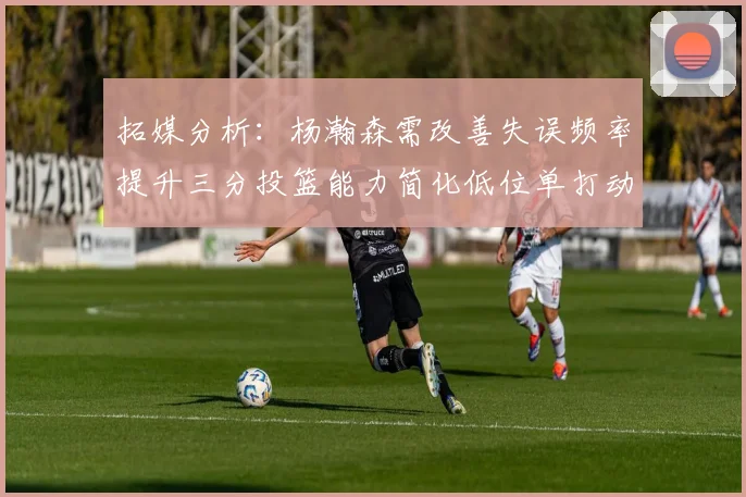 拓媒分析：杨瀚森需改善失误频率提升三分投篮能力简化低位单打动作