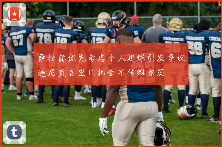萨拉赫优先考虑个人进球引发争议迪尼直言空门机会不传维尔茨