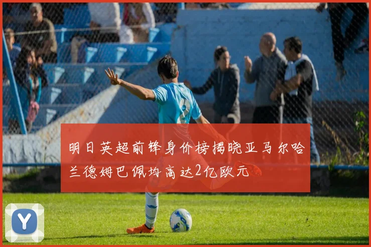 明日英超前锋身价榜揭晓亚马尔哈兰德姆巴佩均高达2亿欧元