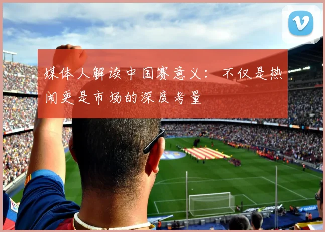媒体人解读中国赛意义：不仅是热闹更是市场的深度考量