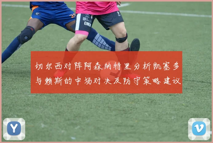 切尔西对阵阿森纳特里分析凯塞多与赖斯的中场对决及防守策略建议