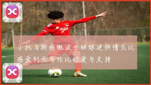 小托马斯感慨波士顿球迷热情无比感受到无与伦比的爱与支持