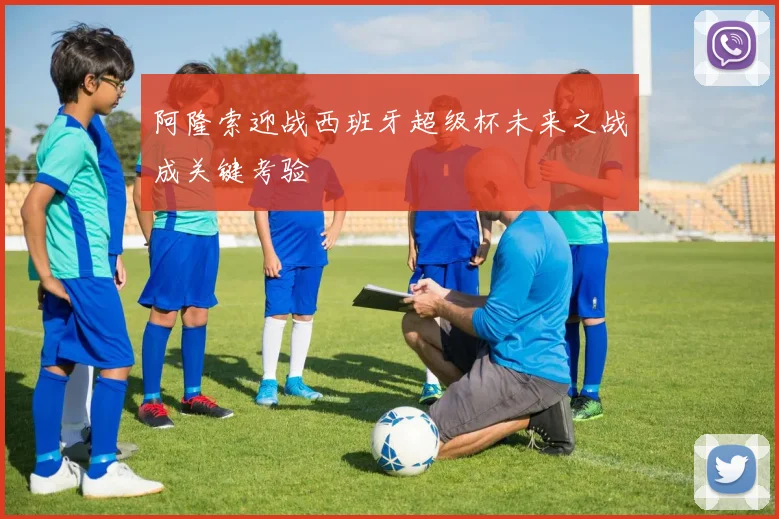 阿隆索迎战西班牙超级杯未来之战成关键考验