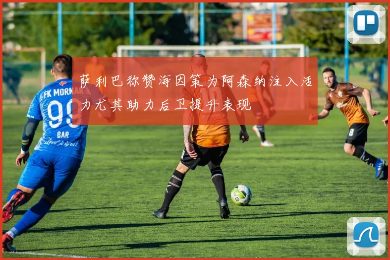 萨利巴称赞海因策为阿森纳注入活力尤其助力后卫提升表现