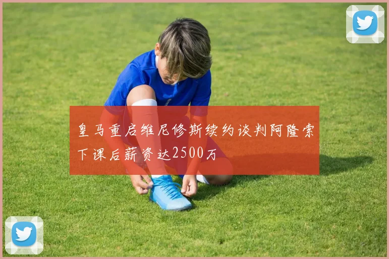 皇马重启维尼修斯续约谈判阿隆索下课后薪资达2500万