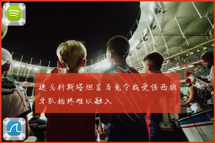 迭戈科斯塔坦言马竞令我受伤西班牙队始终难以融入