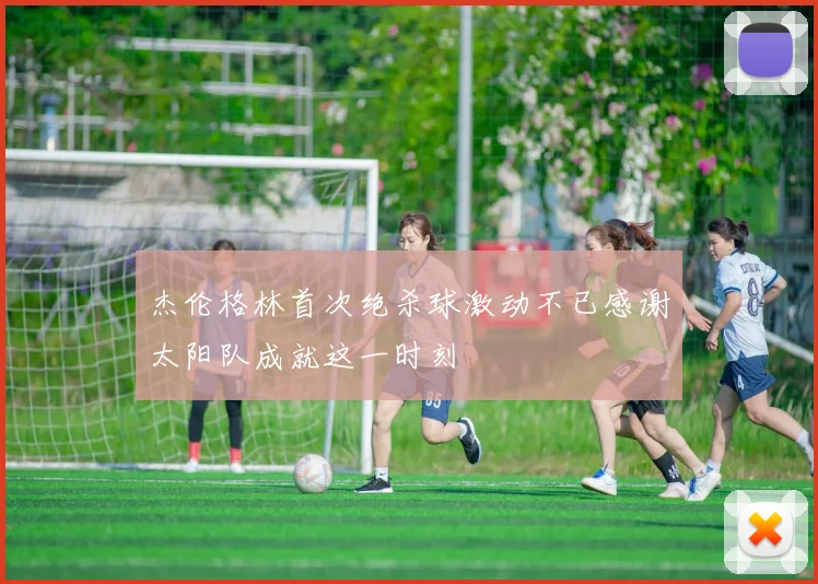 杰伦格林首次绝杀球激动不已感谢太阳队成就这一时刻