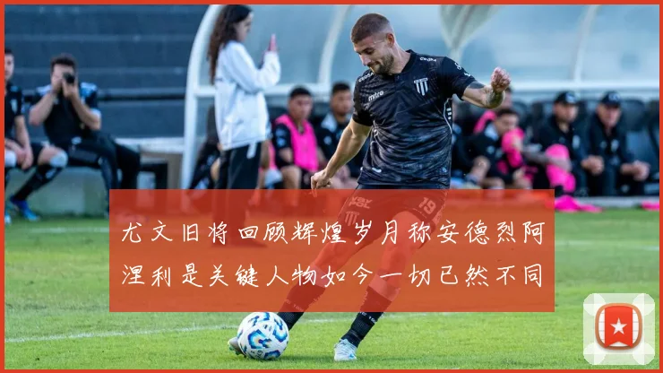 尤文旧将回顾辉煌岁月称安德烈阿涅利是关键人物如今一切已然不同