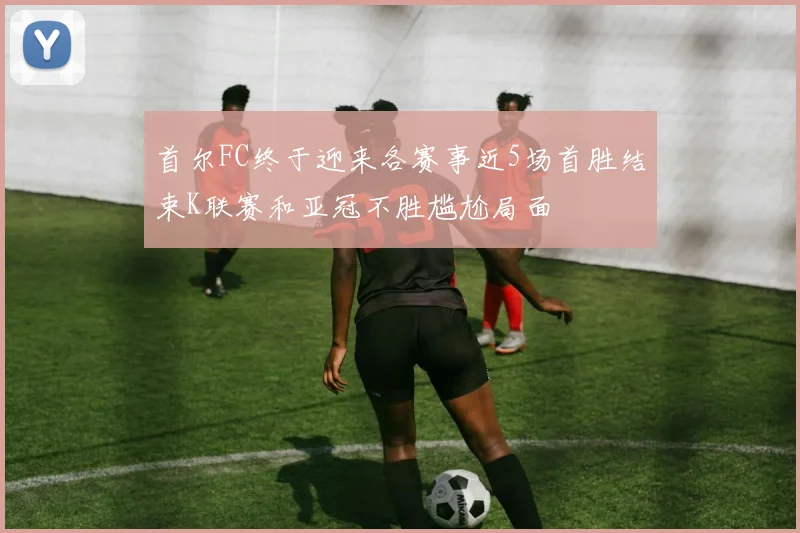首尔FC终于迎来各赛事近5场首胜结束K联赛和亚冠不胜尴尬局面