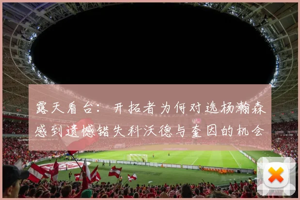 露天看台：开拓者为何对选杨瀚森感到遗憾错失科沃德与奎因的机会