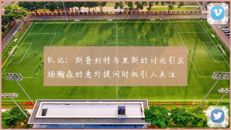 队记：斯普利特与里斯的讨论引发杨瀚森的意外提问时机引人关注