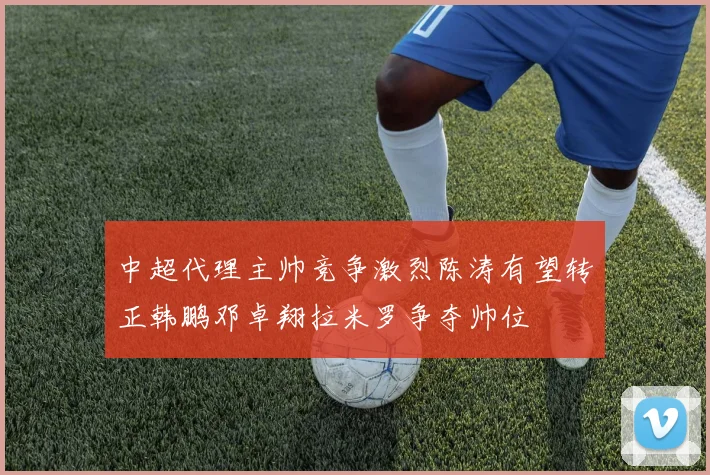 中超代理主帅竞争激烈陈涛有望转正韩鹏邓卓翔拉米罗争夺帅位