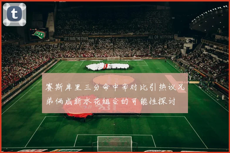 赛斯库里三分命中率对比引热议兄弟俩成新水花组合的可能性探讨