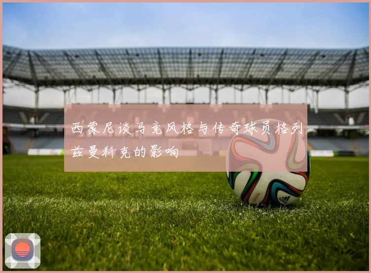 西蒙尼谈马竞风格与传奇球员格列兹曼科克的影响