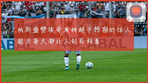 纳斯盛赞埃奇库姆超乎预期的惊人能力每天都让人刮目相看