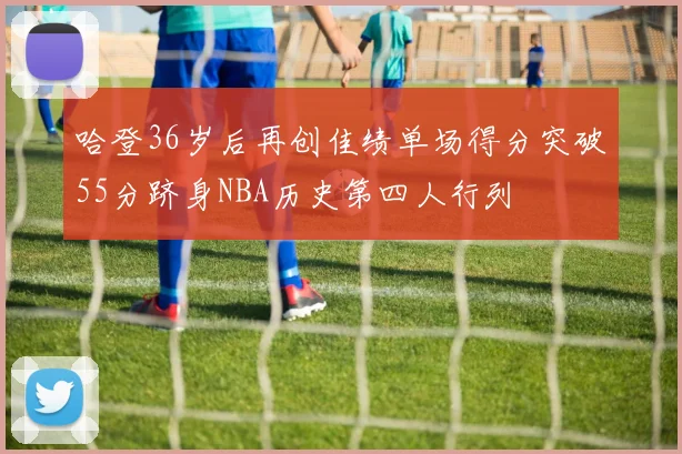 哈登36岁后再创佳绩单场得分突破55分跻身NBA历史第四人行列